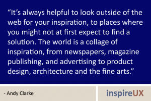 “It’s always helpful to look outside of the web for your inspiration, to places where you might not at first expect to find a solution. The world is a collage of inspiration, from newspapers, magazine publishing, and advertising to product design, architecture and the fine arts.” - Andy Clarke “It’s always helpful to look outside of the web for your inspiration, to places where you might not at first expect to find a solution. The world is a collage of inspiration, from newspapers, magazine publishing, and advertising to product design, architecture and the fine arts.” - Andy Clarke