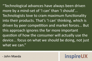 “Technological advances have always been driven more by a mind-set of ‘I can’ than ‘I should’... Technologists love to cram maximum functionality into their products. That’s ‘I can’ thinking, which is driven by peer competition and market forces... But this approach ignores the far more important question of how the consumer will actually use the device... focus on what we should be doing, not just what we can.” - John Maeda “Technological advances have always been driven more by a mind-set of ‘I can’ than ‘I should’... Technologists love to cram maximum functionality into their products. That’s ‘I can’ thinking, which is driven by peer competition and market forces... But this approach ignores the far more important question of how the consumer will actually use the device... focus on what we should be doing, not just what we can.” - John Maeda