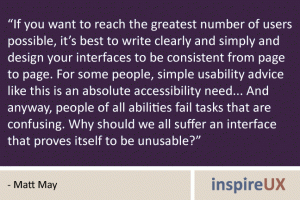 “If you want to reach the greatest number of users possible, it’s best to write clearly and simply and design your interfaces to be consistent from page to page. For some people, simple usability advice like this is an absolute accessibility need... And anyway, people of all abilities fail tasks that are confusing. Why should we all suffer an interface that proves itself to be unusable?” - Matt May “If you want to reach the greatest number of users possible, it’s best to write clearly and simply and design your interfaces to be consistent from page to page. For some people, simple usability advice like this is an absolute accessibility need... And anyway, people of all abilities fail tasks that are confusing. Why should we all suffer an interface that proves itself to be unusable?” - Matt May
