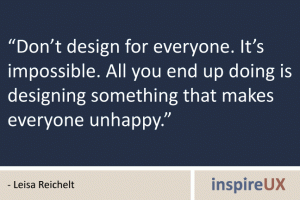“Don’t design for everyone. It’s impossible. All you end up doing is designing something that makes everyone unhappy.” - Leisa Reichelt