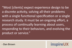 “Most [clients] expect experience design to be a discrete activity, solving all their problems with a single functional specification or a single research study. It must be an ongoing effort, a process of continually learning about users, responding to their behaviors, and evolving the product or service.” - Dan Brown