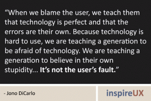 “When we blame the user, we teach them that technology is perfect and that the errors are their own. Because technology is hard to use, we are teaching a generation to be afraid of technology. We are teaching a generation to believe in their own stupidity... It’s not the user’s fault.” - Jono DiCarlo “When we blame the user, we teach them that technology is perfect and that the errors are their own. Because technology is hard to use, we are teaching a generation to be afraid of technology. We are teaching a generation to believe in their own stupidity... It’s not the user’s fault.” - Jono DiCarlo