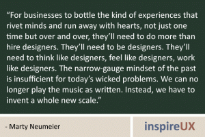 “For businesses to bottle the kind of experiences that rivet minds and run away with hearts, not just one time but over and over, they’ll need to do more than hire designers. They’ll need to be designers. They’ll need to think like designers, feel like designers, work like designers. The narrow-gauge mindset of the past is insufficient for today’s wicked problems. We can no longer play the music as written. Instead, we have to invent a whole new scale.” - Marty Neumeier “For businesses to bottle the kind of experiences that rivet minds and run away with hearts, not just one time but over and over, they’ll need to do more than hire designers. They’ll need to be designers. They’ll need to think like designers, feel like designers, work like designers. The narrow-gauge mindset of the past is insufficient for today’s wicked problems. We can no longer play the music as written. Instead, we have to invent a whole new scale.” - Marty Neumeier