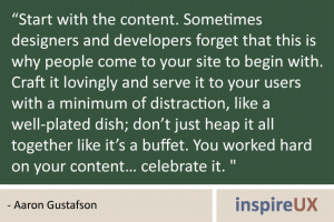 \"Start with the content. Sometimes designers and developers forget that this is why people come to your site to begin with. Craft it lovingly and serve it to your users with a minimum of distraction, like a well-plated dish; don’t just heap it all together like it’s a buffet. You worked hard on your content… celebrate it. \" - Aaron Gustafson \"Start with the content. Sometimes designers and developers forget that this is why people come to your site to begin with. Craft it lovingly and serve it to your users with a minimum of distraction, like a well-plated dish; don’t just heap it all together like it’s a buffet. You worked hard on your content… celebrate it. \" - Aaron Gustafson