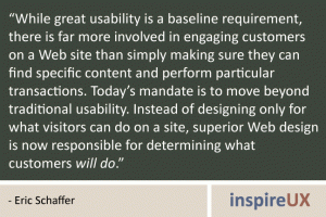 “While great usability is a baseline requirement, there is far more involved in engaging customers on a Web site than simply making sure they can find specific content and perform particular transactions. Today’s mandate is to move beyond traditional usability. Instead of designing only for what visitors can do on a site, superior Web design is now responsible for determining what customers will do.” - Eric Schaffer “While great usability is a baseline requirement, there is far more involved in engaging customers on a Web site than simply making sure they can find specific content and perform particular transactions. Today’s mandate is to move beyond traditional usability. Instead of designing only for what visitors can do on a site, superior Web design is now responsible for determining what customers will do.” - Eric Schaffer