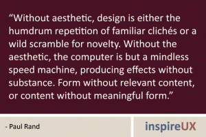 “Without aesthetic, design is either the humdrum repetition of familiar clichés or a wild scramble for novelty. Without the aesthetic, the computer is but a mindless speed machine, producing effects without substance. Form without relevant content, or content without meaningful form.” - Paul Rand