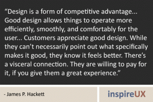 “Design is a form of competitive advantage... Good design allows things to operate more efficiently, smoothly, and comfortably for the user... Customers appreciate good design. While they can’t necessarily point out what specifically makes it good, they know it feels better. There’s a visceral connection. They are willing to pay for it, if you give them a great experience.” - James P. Hackett