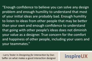“Enough confidence to believe you can solve any design problem and enough humility to understand that most of your initial ideas are probably bad. Enough humility to listen to ideas from other people that may be better than your own and enough confidence to understand that going with other people’s ideas does not diminish your value as a designer. True concern for the comfort and happiness of other people, including your users and your teammates.” - Larry Tesler in Designing for Interaction by Dan Saffer on what makes a good interaction designer “Enough confidence to believe you can solve any design problem and enough humility to understand that most of your initial ideas are probably bad. Enough humility to listen to ideas from other people that may be better than your own and enough confidence to understand that going with other people’s ideas does not diminish your value as a designer. True concern for the comfort and happiness of other people, including your users and your teammates.” - Larry Tesler in Designing for Interaction by Dan Saffer on what makes a good interaction designer