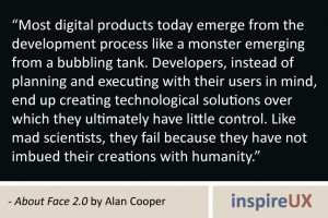 “Most digital products today emerge from the development process like a monster emerging from a bubbling tank. Developers, instead of planning and executing with their users in mind, end up creating technological solutions over which they ultimately have little control. Like mad scientists, they fail because they have not imbued their creations with humanity.” - About Face 2.0 by Alan Cooper “Most digital products today emerge from the development process like a monster emerging from a bubbling tank. Developers, instead of planning and executing with their users in mind, end up creating technological solutions over which they ultimately have little control. Like mad scientists, they fail because they have not imbued their creations with humanity.” - About Face 2.0 by Alan Cooper