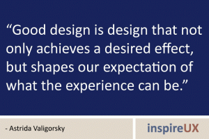 “Good design is design that not only achieves a desired effect, but shapes our expectation of what the experience can be.” - Astrida Valigorsky “Good design is design that not only achieves a desired effect, but shapes our expectation of what the experience can be.” - Astrida Valigorsky