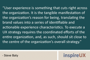 “User experience is something that cuts right across the organization. It is the tangible manifestation of the organization’s reason for being, translating the brand values into a series of identifiable and actionable experience characteristics. To execute a UX strategy requires the coordinated efforts of the entire organization, and, as such, should sit close to the centre of the organization’s overall strategy.” - Steve Baty “User experience is something that cuts right across the organization. It is the tangible manifestation of the organization’s reason for being, translating the brand values into a series of identifiable and actionable experience characteristics. To execute a UX strategy requires the coordinated efforts of the entire organization, and, as such, should sit close to the centre of the organization’s overall strategy.” - Steve Baty