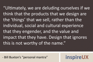 “Ultimately, we are deluding ourselves if we think that the products that we design are the ‘things’ that we sell, rather than the individual, social and cultural experience that they engender, and the value and impact that they have. Design that ignores this is not worthy of the name.” - Bill Buxton's "personal mantra" “Ultimately, we are deluding ourselves if we think that the products that we design are the ‘things’ that we sell, rather than the individual, social and cultural experience that they engender, and the value and impact that they have. Design that ignores this is not worthy of the name.” - Bill Buxton's "personal mantra"
