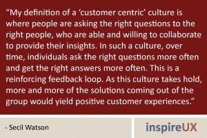“My definition of a ‘customer centric’ culture is where people are asking the right questions to the right people, who are able and willing to collaborate to provide their insights. In such a culture, over time, individuals ask the right questions more often and get the right answers more often. This is a reinforcing feedback loop. As this culture takes hold, more and more of the solutions coming out of the group would yield positive customer experiences.” - Secil Watson “My definition of a ‘customer centric’ culture is where people are asking the right questions to the right people, who are able and willing to collaborate to provide their insights. In such a culture, over time, individuals ask the right questions more often and get the right answers more often. This is a reinforcing feedback loop. As this culture takes hold, more and more of the solutions coming out of the group would yield positive customer experiences.” - Secil Watson