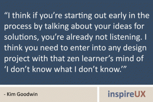 “I think if you’re starting out early in the process by talking about your ideas for solutions, you’re already not listening. I think you need to enter into any design project with that zen learner’s mind of ‘I don’t know what I don’t know.’” - Kim Goodwin “I think if you’re starting out early in the process by talking about your ideas for solutions, you’re already not listening. I think you need to enter into any design project with that zen learner’s mind of ‘I don’t know what I don’t know.’” - Kim Goodwin