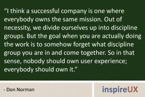 “I think a successful company is one where everybody owns the same mission. Out of necessity, we divide ourselves up into discipline groups. But the goal when you are actually doing the work is to somehow forget what discipline group you are in and come together. So in that sense, nobody should own user experience; everybody should own it.” - Don Norman “I think a successful company is one where everybody owns the same mission. Out of necessity, we divide ourselves up into discipline groups. But the goal when you are actually doing the work is to somehow forget what discipline group you are in and come together. So in that sense, nobody should own user experience; everybody should own it.” - Don Norman