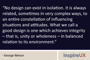 “No design can exist in isolation. It is always related, sometimes in very complex ways, to an entire constellation of influencing situations and attitudes. What we call a good design is one which achieves integrity – that is, unity or wholeness – in balanced relation to its environment.” - George Nelson “No design can exist in isolation. It is always related, sometimes in very complex ways, to an entire constellation of influencing situations and attitudes. What we call a good design is one which achieves integrity – that is, unity or wholeness – in balanced relation to its environment.” - George Nelson