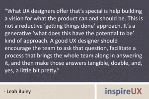 “What UX designers offer that’s special is help building a vision for what the product can and should be. This is not a reductive ‘getting things done’ approach. It’s a generative ‘what does this have the potential to be’ kind of approach. A good UX designer should encourage the team to ask that question, facilitate a process that brings the whole team along in answering it, and then make those answers tangible, doable, and, yes, a little bit pretty.” - Leah Buley “What UX designers offer that’s special is help building a vision for what the product can and should be. This is not a reductive ‘getting things done’ approach. It’s a generative ‘what does this have the potential to be’ kind of approach. A good UX designer should encourage the team to ask that question, facilitate a process that brings the whole team along in answering it, and then make those answers tangible, doable, and, yes, a little bit pretty.” - Leah Buley