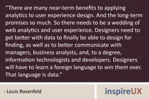 “There are many near-term benefits to applying analytics to user experience design. And the long-term promises so much. So there needs to be a wedding of web analytics and user experience. Designers need to get better with data to finally be able to design for finding, as well as to better communicate with managers, business analysts, and, to a degree, information technologists and developers. Designers will have to learn a foreign language to win them over. That language is data.” - Louis Rosenfeld “There are many near-term benefits to applying analytics to user experience design. And the long-term promises so much. So there needs to be a wedding of web analytics and user experience. Designers need to get better with data to finally be able to design for finding, as well as to better communicate with managers, business analysts, and, to a degree, information technologists and developers. Designers will have to learn a foreign language to win them over. That language is data.” - Louis Rosenfeld