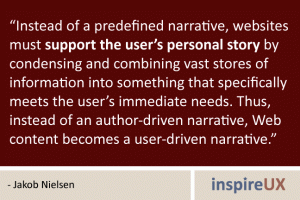 “Instead of a predefined narrative, websites must support the user’s personal story by condensing and combining vast stores of information into something that specifically meets the user’s immediate needs. Thus, instead of an author-driven narrative, Web content becomes a user-driven narrative.” - Jakob Nielsen “Instead of a predefined narrative, websites must support the user’s personal story by condensing and combining vast stores of information into something that specifically meets the user’s immediate needs. Thus, instead of an author-driven narrative, Web content becomes a user-driven narrative.” - Jakob Nielsen