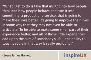 “What I get to do is take that insight into how people think and how people behave and turn it into something, a product or a service, that is going to make their lives better. It’s going to improve their lives in some way that they may not even be able to articulate. To be able to make some small part of their experience better, and all of those little experiences add up to the sum of somebody’s life... the ability to touch people in that way is really profound.” - Jesse James Garrett “What I get to do is take that insight into how people think and how people behave and turn it into something, a product or a service, that is going to make their lives better. It’s going to improve their lives in some way that they may not even be able to articulate. To be able to make some small part of their experience better, and all of those little experiences add up to the sum of somebody’s life... the ability to touch people in that way is really profound.” - Jesse James Garrett