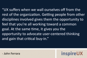 “UX suffers when we wall ourselves off from the rest of the organization. Getting people from other disciplines involved gives them the opportunity to feel that you’re all working toward a common goal. At the same time, it gives you the opportunity to advocate user-centered thinking and gain that critical buy-in.” - John Ferrara “UX suffers when we wall ourselves off from the rest of the organization. Getting people from other disciplines involved gives them the opportunity to feel that you’re all working toward a common goal. At the same time, it gives you the opportunity to advocate user-centered thinking and gain that critical buy-in.” - John Ferrara