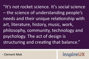 “It’s not rocket science. It’s social science – the science of understanding people’s needs and their unique relationship with art, literature, history, music, work, philosophy, community, technology and psychology. The act of design is structuring and creating that balance.” - Clement Mok “It’s not rocket science. It’s social science – the science of understanding people’s needs and their unique relationship with art, literature, history, music, work, philosophy, community, technology and psychology. The act of design is structuring and creating that balance.” - Clement Mok