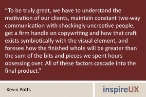 “To be truly great, we have to understand the motivation of our clients, maintain constant two-way communication with shockingly uncreative people, get a firm handle on copywriting and how that craft exists symbiotically with the visual element, and foresee how the finished whole will be greater than the sum of the bits and pieces we spent hours obsessing over. All of these factors cascade into the final product.” - Kevin Potts “To be truly great, we have to understand the motivation of our clients, maintain constant two-way communication with shockingly uncreative people, get a firm handle on copywriting and how that craft exists symbiotically with the visual element, and foresee how the finished whole will be greater than the sum of the bits and pieces we spent hours obsessing over. All of these factors cascade into the final product.” - Kevin Potts