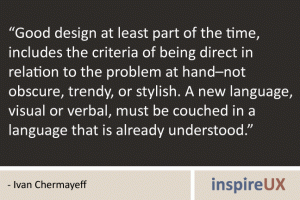 “Good design at least part of the time, includes the criteria of being direct in relation to the problem at hand–not obscure, trendy, or stylish. A new language, visual or verbal, must be couched in a language that is already understood.” - Ivan Chermayeff “Good design at least part of the time, includes the criteria of being direct in relation to the problem at hand–not obscure, trendy, or stylish. A new language, visual or verbal, must be couched in a language that is already understood.” - Ivan Chermayeff