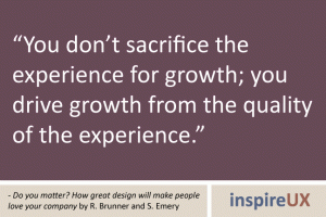 “You don’t sacrifice the experience for growth; you drive growth from the quality of the experience.” - Do you matter? How great design will make people love your company by R. Brunner and S. Emery “You don’t sacrifice the experience for growth; you drive growth from the quality of the experience.” - Do you matter? How great design will make people love your company by R. Brunner and S. Emery