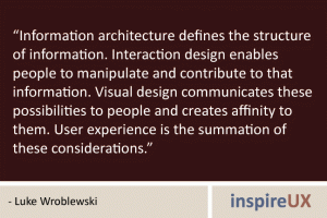 “Information architecture defines the structure of information. Interaction design enables people to manipulate and contribute to that information. Visual design communicates these possibilities to people and creates affinity to them. User experience is the summation of these considerations.” - Luke Wroblewski “Information architecture defines the structure of information. Interaction design enables people to manipulate and contribute to that information. Visual design communicates these possibilities to people and creates affinity to them. User experience is the summation of these considerations.” - Luke Wroblewski