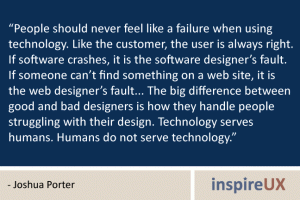 “People should never feel like a failure when using technology. Like the customer, the user is always right. If software crashes, it is the software designer’s fault. If someone can’t find something on a web site, it is the web designer’s fault... The big difference between good and bad designers is how they handle people struggling with their design. Technology serves humans. Humans do not serve technology.” - Joshua Porter “People should never feel like a failure when using technology. Like the customer, the user is always right. If software crashes, it is the software designer’s fault. If someone can’t find something on a web site, it is the web designer’s fault... The big difference between good and bad designers is how they handle people struggling with their design. Technology serves humans. Humans do not serve technology.” - Joshua Porter