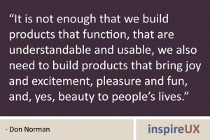 “It is not enough that we build products that function, that are understandable and usable, we also need to build products that bring joy and excitement, pleasure and fun, and, yes, beauty to people’s lives.” - Don Norman “It is not enough that we build products that function, that are understandable and usable, we also need to build products that bring joy and excitement, pleasure and fun, and, yes, beauty to people’s lives.” - Don Norman