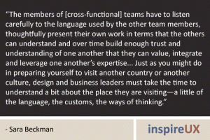“The members of [cross-functional] teams have to listen carefully to the language used by the other team members, thoughtfully present their own work in terms that the others can understand and over time build enough trust and understanding of one another that they can value, integrate and leverage one another’s expertise... Just as you might do in preparing yourself to visit another country or another culture, design and business leaders must take the time to understand a bit about the place they are visiting—a little of the language, the customs, the ways of thinking.” - Sara Beckman