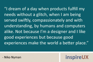 “I dream of a day when products fulfill my needs without a glitch, when I am being served swiftly, compassionately and with understanding, by humans and computers alike. Not because I’m a designer and I like good experiences but because good experiences make the world a better place.” - Niko Nyman “I dream of a day when products fulfill my needs without a glitch, when I am being served swiftly, compassionately and with understanding, by humans and computers alike. Not because I’m a designer and I like good experiences but because good experiences make the world a better place.” - Niko Nyman