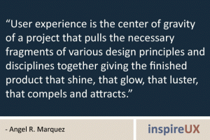 “User experience is the center of gravity of a project that pulls the necessary fragments of various design principles and disciplines together giving the finished product that shine, that glow, that luster, that compels and attracts.” - Angel R. Marquez “User experience is the center of gravity of a project that pulls the necessary fragments of various design principles and disciplines together giving the finished product that shine, that glow, that luster, that compels and attracts.” - Angel R. Marquez