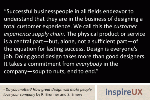 “Successful businesspeople in all fields endeavor to understand that they are in the business of designing a total customer experience. We call this the customer experience supply chain. The physical product or service is a central part—but, alone, not a sufficient part—of the equation for lasting success. Design is everyone’s job. Doing good design takes more than good designers. It takes a commitment from everybody in the company—soup to nuts, end to end.” - Do you matter? How great design will make people love your company by R. Brunner and S. Emery “Successful businesspeople in all fields endeavor to understand that they are in the business of designing a total customer experience. We call this the customer experience supply chain. The physical product or service is a central part—but, alone, not a sufficient part—of the equation for lasting success. Design is everyone’s job. Doing good design takes more than good designers. It takes a commitment from everybody in the company—soup to nuts, end to end.” - Do you matter? How great design will make people love your company by R. Brunner and S. Emery