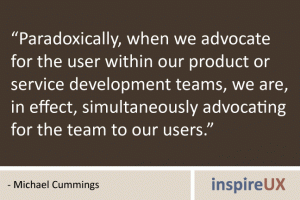 “Paradoxically, when we advocate for the user within our product or service development teams, we are, in effect, simultaneously advocating for the team to our users.” - Michael Cummings “Paradoxically, when we advocate for the user within our product or service development teams, we are, in effect, simultaneously advocating for the team to our users.” - Michael Cummings
