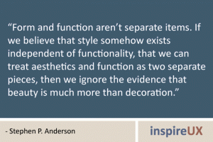 “Form and function aren’t separate items. If we believe that style somehow exists independent of functionality, that we can treat aesthetics and function as two separate pieces, then we ignore the evidence that beauty is much more than decoration.” - Stephen P. Anderson “Form and function aren’t separate items. If we believe that style somehow exists independent of functionality, that we can treat aesthetics and function as two separate pieces, then we ignore the evidence that beauty is much more than decoration.” - Stephen P. Anderson