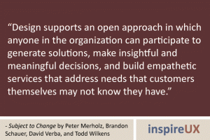 “Design supports an open approach in which anyone in the organization can participate to generate solutions, make insightful and meaningful decisions, and build empathetic services that address needs that customers themselves may not know they have.” - Subject to Change by Peter Merholz, Brandon Schauer, David Verba, and Todd Wilkens “Design supports an open approach in which anyone in the organization can participate to generate solutions, make insightful and meaningful decisions, and build empathetic services that address needs that customers themselves may not know they have.” - Subject to Change by Peter Merholz, Brandon Schauer, David Verba, and Todd Wilkens