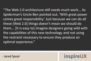 “The Web 2.0 architecture still needs much work... As Spiderman’s Uncle Ben pointed out, ‘With great power comes great responsibility.’ Just because we can do all these [Web 2.0] things doesn’t mean we should do them... [It is easy to] imagine designers going wild with the capabilities of this new technology and not using the restraint necessary to ensure they produce an optimal experience.” - Jared Spool