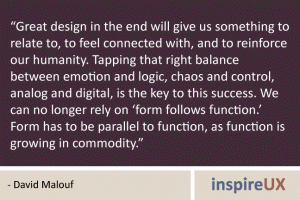 “Great design in the end will give us something to relate to, to feel connected with, and to reinforce our humanity. Tapping that right balance between emotion and logic, chaos and control, analog and digital, is the key to this success. We can no longer rely on ‘form follows function.’ Form has to be parallel to function, as function is growing in commodity.” - David Malouf “Great design in the end will give us something to relate to, to feel connected with, and to reinforce our humanity. Tapping that right balance between emotion and logic, chaos and control, analog and digital, is the key to this success. We can no longer rely on ‘form follows function.’ Form has to be parallel to function, as function is growing in commodity.” - David Malouf