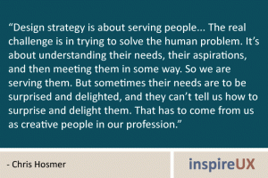“Design strategy is about serving people... The real challenge is in trying to solve the human problem. It’s about understanding their needs, their aspirations, and then meeting them in some way. So we are serving them. But sometimes their needs are to be surprised and delighted, and they can’t tell us how to surprise and delight them. That has to come from us as creative people in our profession.” - Chris Hosmer “Design strategy is about serving people... The real challenge is in trying to solve the human problem. It’s about understanding their needs, their aspirations, and then meeting them in some way. So we are serving them. But sometimes their needs are to be surprised and delighted, and they can’t tell us how to surprise and delight them. That has to come from us as creative people in our profession.” - Chris Hosmer