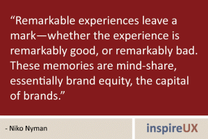 “Remarkable experiences leave a mark—whether the experience is remarkably good, or remarkably bad. These memories are mind-share, essentially brand equity, the capital of brands.” - Niko Nyman “Remarkable experiences leave a mark—whether the experience is remarkably good, or remarkably bad. These memories are mind-share, essentially brand equity, the capital of brands.” - Niko Nyman