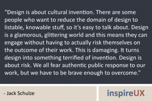 “Design is about cultural invention. There are some people who want to reduce the domain of design to listable, knowable stuff, so it’s easy to talk about. Design is a glamorous, glittering world and this means they can engage without having to actually risk themselves on the outcome of their work. This is damaging. It turns design into something terrified of invention. Design is about risk. We all fear authentic public response to our work, but we have to be brave enough to overcome.” - Jack Schulze “Design is about cultural invention. There are some people who want to reduce the domain of design to listable, knowable stuff, so it’s easy to talk about. Design is a glamorous, glittering world and this means they can engage without having to actually risk themselves on the outcome of their work. This is damaging. It turns design into something terrified of invention. Design is about risk. We all fear authentic public response to our work, but we have to be brave enough to overcome.” - Jack Schulze