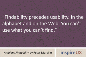 “Findability precedes usability. In the alphabet and on the Web. You can’t use what you can’t find.” - Ambient Findability by Peter Morville “Findability precedes usability. In the alphabet and on the Web. You can’t use what you can’t find.” - Ambient Findability by Peter Morville