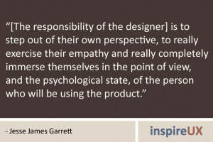 “[The responsibility of the designer] is to step out of their own perspective, to really exercise their empathy and really completely immerse themselves in the point of view, and the psychological state, of the person who will be using the product.” - Jesse James Garrett