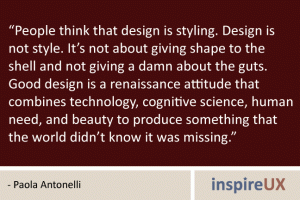 “People think that design is styling. Design is not style. It’s not about giving shape to the shell and not giving a damn about the guts. Good design is a renaissance attitude that combines technology, cognitive science, human need, and beauty to produce something that the world didn’t know it was missing.” - Paola Antonelli “People think that design is styling. Design is not style. It’s not about giving shape to the shell and not giving a damn about the guts. Good design is a renaissance attitude that combines technology, cognitive science, human need, and beauty to produce something that the world didn’t know it was missing.” - Paola Antonelli