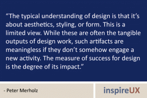 “The typical understanding of design is that it’s about aesthetics, styling, or form. This is a limited view. While these are often the tangible outputs of design work, such artifacts are meaningless if they don’t somehow engage a new activity. The measure of success for design is the degree of its impact.” - Peter Merholz “The typical understanding of design is that it’s about aesthetics, styling, or form. This is a limited view. While these are often the tangible outputs of design work, such artifacts are meaningless if they don’t somehow engage a new activity. The measure of success for design is the degree of its impact.” - Peter Merholz