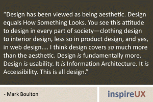 “Design has been viewed as being aesthetic. Design equals How Something Looks. You see this attitude to design in every part of society—clothing design to interior design, less so in product design, and yes, in web design.... I think design covers so much more than the aesthetic. Design is fundamentally more. Design is usability. It is Information Architecture. It is Accessibility. This is all design." - Mark Boulton “Design has been viewed as being aesthetic. Design equals How Something Looks. You see this attitude to design in every part of society—clothing design to interior design, less so in product design, and yes, in web design.... I think design covers so much more than the aesthetic. Design is fundamentally more. Design is usability. It is Information Architecture. It is Accessibility. This is all design." - Mark Boulton