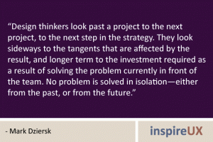 “Design thinkers look past a project to the next project, to the next step in the strategy. They look sideways to the tangents that are affected by the result, and longer term to the investment required as a result of solving the problem currently in front of the team. No problem is solved in isolation—either from the past, or from the future.” - Mark Dziersk “Design thinkers look past a project to the next project, to the next step in the strategy. They look sideways to the tangents that are affected by the result, and longer term to the investment required as a result of solving the problem currently in front of the team. No problem is solved in isolation—either from the past, or from the future.” - Mark Dziersk